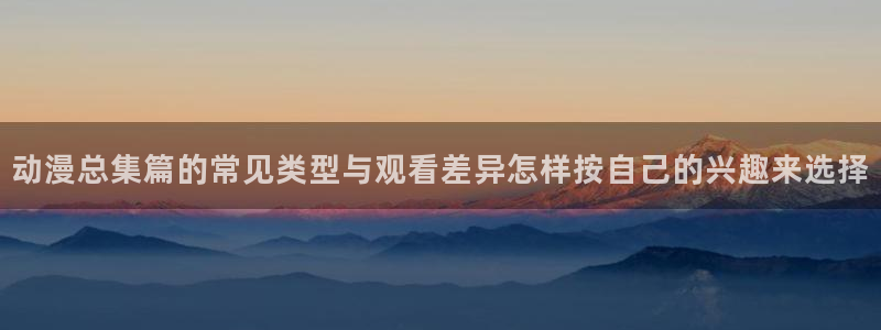 琴女里番动漫在线观看:动漫总集篇的常见类型与观看差异怎样按自己的兴趣来选择配图