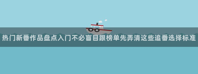 在线里番动漫观看:热门新番作品盘点入门不必盲目跟榜单先弄清这些追番选择标准配图